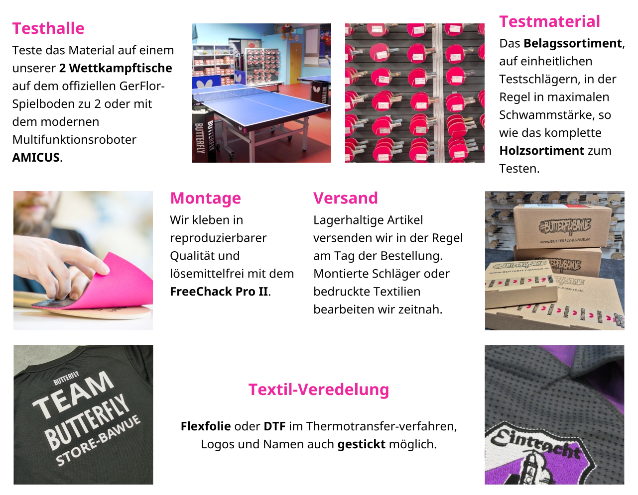 Testhalle Teste das Material auf einem unserer 2 Wettkampftische auf dem offiziellen GerFlor-Spielboden zu 2 oder mit dem modernen Multifunktionsroboter AMICUS. Testmaterial Das Belagssortiment, auf einheitlichen Testschlägern, in der Regel in maximalen Schwammstärke, so wie das komplette Holzsortiment zum Testen.  Montage Wir kleben in reproduzierbarer Qualität und lösemittelfrei mit dem FreeChack Pro II.   Versand Lagerhaltige Artikel versenden wir in der Regel am Tag der Bestellung. Montierte Schläger oder bedruckte Textilien bearbeiten wir zeitnah.   Textil-Veredelung  Flexfolie oder DTF im Thermotransfer-verfahren, Logos und Namen auch gestickt möglich.