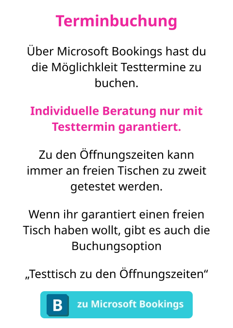 Terminbuchung Über Microsoft Bookings hast du die Möglichkleit Testtermine zu buchen. Individuelle Beratung nur mit Testtermin garantiert. Zu den Öffnungszeiten kann immer an freien Tischen zu zweit getestet werden. Wenn ihr garantiert einen freien Tisch haben wollt, gibt es auch die Buchungsoption „Testtisch zu den Öffnungszeiten“ zu Microsoft Bookings B