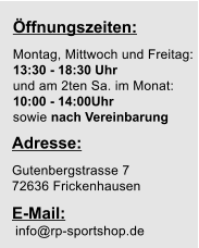 ffnungszeiten:  Montag, Mittwoch und Freitag: 13:30 - 18:30 Uhr und am 2ten Sa. im Monat:  10:00 - 14:00Uhr sowie nach Vereinbarung  Adresse: Gutenbergstrasse 7 72636 Frickenhausen  E-Mail: info@rp-sportshop.de